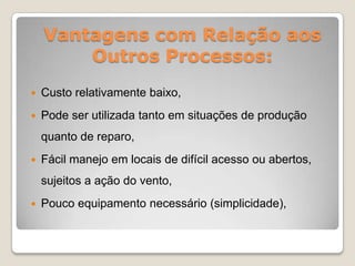 Vantagens com Relação aos
        Outros Processos:
   Custo relativamente baixo,
   Pode ser utilizada tanto em situações de produção
    quanto de reparo,
   Fácil manejo em locais de difícil acesso ou abertos,
    sujeitos a ação do vento,
   Pouco equipamento necessário (simplicidade),
 