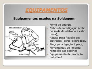 EQUIPAMENTOS
Equipamentos usados na Soldagem:
                                 s


                 •   Fonte de energia,
                 •   Cabos de interligação (cabo
                     de solda do eletrodo e cabo
                     terra),
                 •   Alicate para fixação dos
                     eletrodos (porta–eletrodos),
                 •   Pinça para ligação à peça,
                 •   Ferramentas de limpeza
                     remoção das escórias,
                 •   Equipamento de proteção
                     individual.
 