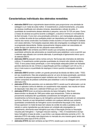 Eletrodos Revestidos OK
®
13
Características individuais dos eletrodos revestidos
 eletrodos E6010 foram originalmente desenvolvidos para proporcionar uma atividade de
soldagem e um metal de solda melhor. O revestimento é, predominantemente, uma pasta
de celulose modificada com silicatos minerais, desoxidantes e silicato de sódio. A
quantidade de revestimento desses eletrodos é pequena, cerca de 10-12% em peso. Como
a massa de celulose se queima durante a soldagem, a escória é mínima e é normalmente
de fácil remoção. O arco tem uma penetração profunda e, com manipulação adequada do
arco, cordões de solda de boa qualidade podem ser depositados em todas as posições. A
maioria dos navios construídos nos Estados Unidos durante a II Guerra Mundial foi soldada
com esses eletrodos. Formulações especiais deles são empregadas na soldagem de dutos
na progressão descendente. Soldas razoavelmente íntegras podem ser executadas em
juntas de topo com abertura de raiz utilizando esses eletrodos.
 eletrodos E6011 são similares aos E6010 exceto que compostos de potássio em
quantidade suficiente são adicionados ao revestimento para estabilizar o arco e permitir que
o eletrodo seja utilizado com corrente alternada. A penetração é ligeiramente menor que a
do eletrodo E6010.
 eletrodos E6012 possuem vários nomes comuns. Na Europa são chamados de eletrodos
rutílicos. O revestimento contém grandes quantidades do mineral rutilo (dióxido de titânio,
TiO2). O arco possui baixa penetração, e com manipulação adequada podem ser fechadas
grandes aberturas de raiz. Embora a especificação permita a soldagem com CA ou CC, o
arco é mais suave e a quantidade de respingos é menor quando é empregada corrente
contínua.
 eletrodos E6013 também contêm um grande percentual de dióxido de titânio (rutilo - TiO2)
em seu revestimento. Eles são projetados para ter um arco de baixa penetração, permitindo
que metais de pequena espessura sejam soldados sem furar a peça. O revestimento
contém compostos de potássio suficientes para estabilizar o arco na soldagem com corrente
alternada (CA).
 eletrodos E7014 são parecidos com os eletrodos E6013, exceto que foi adicionado o pó de
ferro e é aplicado à alma do eletrodo um revestimento mais espesso. Isso resulta em taxas
de deposição mais altas com o eletrodo E7024 que com o E6013.
 eletrodos E7015 foram os primeiros eletrodos de baixo hidrogênio. Eles foram
desenvolvidos na década de 1940 para soldar aços temperáveis. Todos os eletrodos
previamente analisados têm quantidades consideráveis de hidrogênio em seus
revestimentos na forma de água ou de hidrogênio quimicamente combinado em compostos
químicos. Quando um aço temperável é soldado com qualquer eletrodo que contenha
quantidades consideráveis de hidrogênio ocorre normalmente fissuração a frio. Essas
trincas aparecem no metal de base bem abaixo do cordão de solda e paralelas a ele. O
calcário e outros ingredientes que são baixos em umidade são empregados no
revestimento, eliminando esse hidrogênio que induz à fissuração (trincas ou fissuração
induzida pelo hidrogênio — hydrogen induced cracking — HIC). O revestimento é do tipo
baixo hidrogênio à base de sódio, o que limita o uso desses eletrodos somente a CC+. Os
eletrodos E7015 não estão mais disponíveis no mercado de uma maneira geral, tendo sido
substituídos pelos tipos E7016 e E7018.
 eletrodos E7016 são bem similares ao tipo E7015, exceto que o uso do potássio no
 