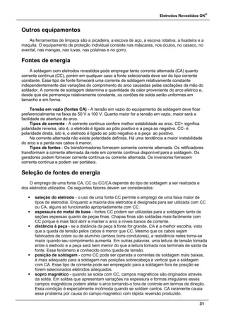 Eletrodos Revestidos OK
®
31
Outros equipamentos
As ferramentas de limpeza são a picadeira, a escova de aço, a escova rotativa, a lixadeira e a
maquita. O equipamento de proteção individual consiste nas máscaras, nos óculos, no casaco, no
avental, nas mangas, nas luvas, nas polainas e no gorro.
Fontes de energia
A soldagem com eletrodos revestidos pode empregar tanto corrente alternada (CA) quanto
corrente contínua (CC), porém em qualquer caso a fonte selecionada deve ser do tipo corrente
constante. Esse tipo de fonte fornecerá uma corrente de soldagem relativamente constante
independentemente das variações do comprimento do arco causadas pelas oscilações da mão do
soldador. A corrente de soldagem determina a quantidade de calor proveniente do arco elétrico e,
desde que ele permaneça relativamente constante, os cordões de solda serão uniformes em
tamanho e em forma.
Tensão em vazio (fontes CA) - A tensão em vazio do equipamento de soldagem deve ficar
preferencialmente na faixa de 50 V a 100 V. Quanto maior for a tensão em vazio, maior será a
facilidade de abertura do arco.
Tipos de corrente - A corrente contínua confere melhor estabilidade ao arco. CC+ significa
polaridade reversa, isto é, o eletrodo é ligado ao pólo positivo e a peça ao negativo. CC- é
polaridade direta, isto é, o eletrodo é ligado ao pólo negativo e a peça ao positivo.
Na corrente alternada não existe polaridade definida. Há uma tendência a maior instabilidade
do arco e a perda nos cabos é menor.
Tipos de fontes - Os transformadores fornecem somente corrente alternada. Os retificadores
transformam a corrente alternada da rede em corrente contínua disponível para a soldagem. Os
geradores podem fornecer corrente contínua ou corrente alternada. Os inversores fornecem
corrente contínua e podem ser portáteis.
Seleção de fontes de energia
O emprego de uma fonte CA, CC ou CC/CA depende do tipo de soldagem a ser realizada e
dos eletrodos utilizados. Os seguintes fatores devem ser considerados:
 seleção do eletrodo - o uso de uma fonte CC permite o emprego de uma faixa maior de
tipos de eletrodos. Enquanto a maioria dos eletrodos é designada para ser utilizada com CC
ou CA, alguns só funcionarão apropriadamente com CC.
 espessura do metal de base - fontes CC podem ser utilizadas para a soldagem tanto de
seções espessas quanto de peças finas. Chapas finas são soldadas mais facilmente com
CC porque é mais fácil abrir e manter o arco a níveis baixos de corrente.
 distância à peça - se a distância da peça à fonte for grande, CA é a melhor escolha, visto
que a queda de tensão pelos cabos é menor que CC. Mesmo que os cabos sejam
fabricados de cobre ou de alumínio (ambos bons condutores), a resistência neles torna-se
maior quando seu comprimento aumenta. Em outras palavras, uma leitura de tensão tomada
entre o eletrodo e a peça será bem menor do que a leitura tomada nos terminais de saída da
fonte. Esse fenômeno é conhecido como queda de tensão.
 posição de soldagem - como CC pode ser operada a correntes de soldagem mais baixas,
é mais adequado para a soldagem nas posições sobrecabeça e vertical que a soldagem
com CA. Esse tipo de corrente pode ser empregado para a soldagem fora de posição se
forem selecionados eletrodos adequados.
 sopro magnético - quando se solda com CC, campos magnéticos são originados através
da solda. Em soldas que apresentam variações na espessura e formas irregulares esses
campos magnéticos podem afetar o arco tornando-o fora de controle em termos de direção.
Essa condição é especialmente incômoda quando se soldam cantos. CA raramente causa
esse problema por causa do campo magnético com rápida reversão produzido.
 