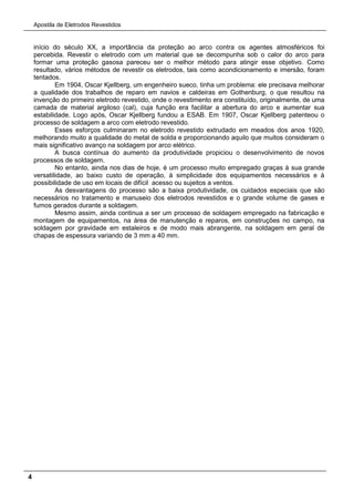 Apostila de Eletrodos Revestidos
4
início do século XX, a importância da proteção ao arco contra os agentes atmosféricos foi
percebida. Revestir o eletrodo com um material que se decompunha sob o calor do arco para
formar uma proteção gasosa pareceu ser o melhor método para atingir esse objetivo. Como
resultado, vários métodos de revestir os eletrodos, tais como acondicionamento e imersão, foram
tentados.
Em 1904, Oscar Kjellberg, um engenheiro sueco, tinha um problema: ele precisava melhorar
a qualidade dos trabalhos de reparo em navios e caldeiras em Gothenburg, o que resultou na
invenção do primeiro eletrodo revestido, onde o revestimento era constituído, originalmente, de uma
camada de material argiloso (cal), cuja função era facilitar a abertura do arco e aumentar sua
estabilidade. Logo após, Oscar Kjellberg fundou a ESAB. Em 1907, Oscar Kjellberg patenteou o
processo de soldagem a arco com eletrodo revestido.
Esses esforços culminaram no eletrodo revestido extrudado em meados dos anos 1920,
melhorando muito a qualidade do metal de solda e proporcionando aquilo que muitos consideram o
mais significativo avanço na soldagem por arco elétrico.
A busca contínua do aumento da produtividade propiciou o desenvolvimento de novos
processos de soldagem.
No entanto, ainda nos dias de hoje, é um processo muito empregado graças à sua grande
versatilidade, ao baixo custo de operação, à simplicidade dos equipamentos necessários e à
possibilidade de uso em locais de difícil acesso ou sujeitos a ventos.
As desvantagens do processo são a baixa produtividade, os cuidados especiais que são
necessários no tratamento e manuseio dos eletrodos revestidos e o grande volume de gases e
fumos gerados durante a soldagem.
Mesmo assim, ainda continua a ser um processo de soldagem empregado na fabricação e
montagem de equipamentos, na área de manutenção e reparos, em construções no campo, na
soldagem por gravidade em estaleiros e de modo mais abrangente, na soldagem em geral de
chapas de espessura variando de 3 mm a 40 mm.
 