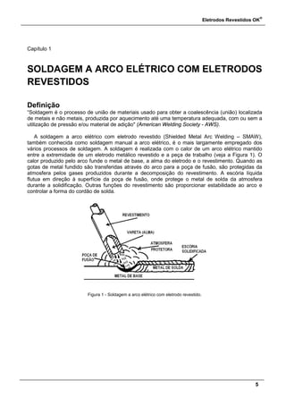 Eletrodos Revestidos OK
®
5
Capítulo 1
SOLDAGEM A ARCO ELÉTRICO COM ELETRODOS
REVESTIDOS
Definição
“Soldagem é o processo de união de materiais usado para obter a coalescência (união) localizada
de metais e não metais, produzida por aquecimento até uma temperatura adequada, com ou sem a
utilização de pressão e/ou material de adição" (American Welding Society - AWS).
A soldagem a arco elétrico com eletrodo revestido (Shielded Metal Arc Welding – SMAW),
também conhecida como soldagem manual a arco elétrico, é o mais largamente empregado dos
vários processos de soldagem. A soldagem é realizada com o calor de um arco elétrico mantido
entre a extremidade de um eletrodo metálico revestido e a peça de trabalho (veja a Figura 1). O
calor produzido pelo arco funde o metal de base, a alma do eletrodo e o revestimento. Quando as
gotas de metal fundido são transferidas através do arco para a poça de fusão, são protegidas da
atmosfera pelos gases produzidos durante a decomposição do revestimento. A escória líquida
flutua em direção à superfície da poça de fusão, onde protege o metal de solda da atmosfera
durante a solidificação. Outras funções do revestimento são proporcionar estabilidade ao arco e
controlar a forma do cordão de solda.
Figura 1 - Soldagem a arco elétrico com eletrodo revestido.
 
