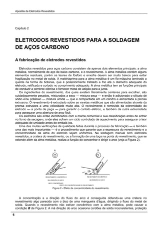 Apostila de Eletrodos Revestidos
6
Capítulo 2
ELETRODOS REVESTIDOS PARA A SOLDAGEM
DE AÇOS CARBONO
A fabricação de eletrodos revestidos
Eletrodos revestidos para aços carbono consistem de apenas dois elementos principais: a alma
metálica, normalmente de aço de baixo carbono, e o revestimento. A alma metálica contém alguns
elementos residuais, porém os teores de fósforo e enxofre devem ser muito baixos para evitar
fragilização no metal de solda. A matériaprima para a alma metálica é um fio-máquina laminado a
quente na forma de bobinas, que é posteriormente trefilado a frio até o diâmetro adequado do
eletrodo, retificado e cortado no comprimento adequado. A alma metálica tem as funções principais
de conduzir a corrente elétrica e fornecer metal de adição para a junta.
Os ingredientes do revestimento, dos quais existem literalmente centenas para escolher, são
cuidadosamente pesados, misturados a seco — mistura seca — e então é adicionado o silicato de
sódio e/ou potássio — mistura úmida — que é compactada em um cilindro e alimentada à prensa
extrusora. O revestimento é extrudado sobre as varetas metálicas que são alimentadas através da
prensa extrusora a uma velocidade muito alta. O revestimento é removido da extremidade do
eletrodo — a ponta de pega — para garantir o contato elétrico, e também da outra extremidade
para assegurar uma abertura de arco fácil.
Os eletrodos são então identificados com a marca comercial e sua classificação antes de entrar
no forno de secagem, onde eles sofrem um ciclo controlado de aquecimento para assegurar o teor
adequado de umidade antes de embalá-los.
Uma das muitas verificações de qualidade feitas durante o processo de fabricação — e também
uma das mais importantes — é o procedimento que garante que a espessura do revestimento e a
concentricidade da alma do eletrodo sejam uniformes. Na soldagem manual com eletrodos
revestidos, a cratera do revestimento, ou a formação de uma taça na ponta do revestimento, que se
estende além da alma metálica, realiza a função de concentrar e dirigir o arco (veja a Figura 2).
Figura 2 - Efeito da concentricidade do revestimento.
A concentração e a direção do fluxo do arco é conseguida obtendo-se uma cratera no
revestimento algo parecida com o bico de uma mangueira d'água, dirigindo o fluxo do metal de
solda. Quando o revestimento não estiver concêntrico com a alma metálica, pode causar a
condição B da Figura 2. A má direção do arco ocasiona cordões de solda inconsistentes, proteção
 