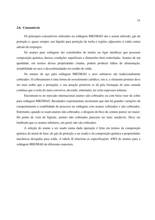 11
2.6. Consumíveis
Os principais consumíveis utilizados na soldagem MIG/MAG são o arame eletrodo, gás de
proteção e, quase sempre, um líquido para proteção da tocha e regiões adjacentes á solda contra
adesão de respingos.
Os arames para soldagem são constituídos de metais ou ligar metálicas que possuem
composição química, dureza, condições superficiais e dimensões bem controladas. Arames de má
qualidade, em termos dessas propriedades citadas, podem produzir falhas de alimentação,
instabilidade no arco e descontinuidades no cordão de solda.
Os arames de aço para soldagem MIG/MAG e arco submerso são tradicionalmente
cobreados. O cobreamento é uma forma de revestimento catódico, isto é, o elemento protetor deve
ser mais nobre que o protegido, e sua atuação protetora se dá pela formação de uma camada
contínua que o isola do meio corrosivo, devendo, entretanto, ter certa espessura mínima.
Encontram-se no mercado internacional arames não cobreados ou com baixo teor de cobre
para soldagem MIG/MAG. Resultados experimentais mostraram que não há grandes variações de
comportamento e estabilidade do processo na soldagem com arames cobreados e não cobreados.
Entretanto, quando se usam arames não cobreados, o desgaste do bico de contato parece ser maior.
Do ponto de vista de higiene, arames não cobreados parecem ser mais saudáveis. Deve ser
lembrado que os arames tubulares, em geral, não são cobreados.
A seleção do arame a ser usado numa dada operação é feita em termos da composição
química do metal de base, do gás de proteção a ser usado e da composição química e propriedades
mecânicas desejadas para solda. A tabela II relaciona as especificações AWS de arames para a
soldagem MIG/MAG de diferentes materiais.
 
