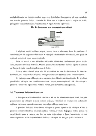 13
estabelecido entre um eletrodo metálico nu e a peça de trabalho. O arco ocorre sob uma camada de
um material granular fusível, chamado de fluxo, que é colocado sobre a região de solda,
protegendo-o da contaminação pela atmosfera. A figura 4 ilustra o processo.
Fig. 4 – Soldagem a arco submerso (esquemático)
A adição de metal é obtida do próprio eletrodo, que tem a forma de fio ou fita contínuos e é
alimentado por um dispositivo mecânico. A operação é normalmente mecanizada, mas pode ser
realizada também de modo semimecanizado.
Uma vez aberto o arco, eletrodo e fluxo são alimentados continuamente para a região
deste, enquanto a tocha é deslocada. O calor gerado pelo arco funde o eletrodo e parte da camada
de fluxo e do metal base, formando a poça de fusão.
O arco não é visível, então não há necessidade de uso de dispositivos de proteção.
Entretanto, esta característica dificulta a operação quando esta é feita de forma semimecanizada.
Os eletrodos para soldagem a arco submerso tem diâmetro geralmente entre 2,4 e 6,0mm
permitindo a soldagem com elevada densidade de corrente, numa ampla faixa, de tal forma que o
processo é aplicável a espessuras a partir de 3,0mm, com elevada taxa de deposição.
3.1. Vantagens e limitações do processo
A soldagem a arco submerso se caracteriza por ser um processo estável e suave, que gera
poucos fumos de soldagem e quase nenhum respingo, e resultam em cordões com acabamento
uniforme e com uma transição suave ente o metal de solda e o metal base.
A principal limitação deste tipo de soldagem é quanto à posição de soldagem. Como o
processo normalmente utiliza alta intensidade de corrente, o volume da poça de fusão é grande e o
metal líquido tende a escorrer para fora da junta. Além disso, o fluxo é constituído por um
material granular. Assim, o processo fica limitado à soldagem nas posições plana e horizontal.
 