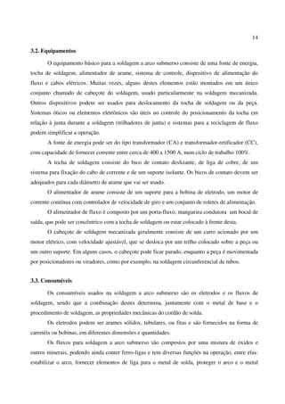 14
3.2. Equipamentos
O equipamento básico para a soldagem a arco submerso consiste de uma fonte de energia,
tocha de soldagem, alimentador de arame, sistema de controle, dispositivo de alimentação do
fluxo e cabos elétricos. Muitas vezes, alguns destes elementos estão montados em um único
conjunto chamado de cabeçote de soldagem, usado particularmente na soldagem mecanizada.
Outros dispositivos podem ser usados para deslocamento da tocha de soldagem ou da peça.
Sistemas óticos ou elementos eletrônicos são úteis no controle do posicionamento da tocha em
relação à junta durante a soldagem (trilhadores de junta) e sistemas para a reciclagem de fluxo
podem simplificar a operação.
A fonte de energia pode ser do tipo transformador (CA) e transformador-retificador (CC),
com capacidade de fornecer corrente entre cerca de 400 a 1500 A, num ciclo de trabalho 100%.
A tocha de soldagem consiste do bico de contato deslizante, de liga de cobre, de um
sistema para fixação do cabo de corrente e de um suporte isolante. Os bicos de contato devem ser
adequados para cada diâmetro de arame que vai ser usado.
O alimentador de arame consiste de um suporte para a bobina de eletrodo, um motor de
corrente contínua com controlador de velocidade de giro e um conjunto de roletes de alimentação.
O alimentador de fluxo é composto por um porta-fluxo, mangueira condutora um bocal de
saída, que pode ser concêntrico com a tocha de soldagem ou estar colocado à frente desta.
O cabeçote de soldagem mecanizada geralmente consiste de um carro acionado por um
motor elétrico, com velocidade ajustável, que se desloca por um trilho colocado sobre a peça ou
um outro suporte. Em alguns casos, o cabeçote pode ficar parado, enquanto a peça é movimentada
por posicionadores ou viradores, como por exemplo, na soldagem circunferencial de tubos.
3.3. Consumíveis
Os consumíveis usados na soldagem a arco submerso são os eletrodos e os fluxos de
soldagem, sendo que a combinação destes determina, juntamente com o metal de base e o
procedimento de soldagem, as propriedades mecânicas do cordão de solda.
Os eletrodos podem ser arames sólidos, tubulares, ou fitas e são fornecidos na forma de
carretéis ou bobinas, em diferentes dimensões e quantidades.
Os fluxos para soldagem a arco submerso são compostos por uma mistura de óxidos e
outros minerais, podendo ainda conter ferro-ligas e tem diversas funções na operação, entre elas:
estabilizar o arco, fornecer elementos de liga para o metal de solda, proteger o arco e o metal
 