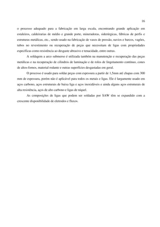16
o processo adequado para a fabricação em larga escala, encontrando grande aplicação em
estaleiros, caldeirarias de médio e grande porte, mineradoras, siderúrgicas, fábricas de perfis e
estruturas metálicas, etc., sendo usado na fabricação de vasos de pressão, navios e barcos, vagões,
tubos no revestimento ou recuperação de peças que necessitam de ligas com propriedades
específicas como resistência ao desgaste abrasivo e tenacidade, entre outras.
A soldagem a arco submerso é utilizada também na manutenção e recuperação das peças
metálicas e na recuperação de cilindros de laminação e de rolos de lingotamento contínuo, cones
de altos-fornos, material rodante e outras superfícies desgastadas em geral.
O processo é usado para soldar peças com espessura a partir de 1,5mm até chapas com 300
mm de espessura, porém não é aplicável para todos os metais e ligas. Ele é largamente usado em
aços carbono, aços estruturais de baixa liga e aços inoxidáveis e ainda alguns aços estruturais de
alta resistência, aços de alto carbono e ligas de níquel.
As composições de ligas que podem ser soldadas por SAW têm se expandido com a
crescente disponibilidade de eletrodos e fluxos.
 
