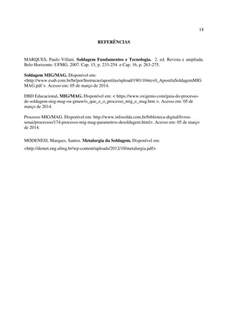 18
REFERÊNCIAS
MARQUES, Paulo Villani. Soldagem Fundamentos e Tecnologia. 2. ed. Revista e ampliada.
Belo Horizonte: UFMG, 2007. Cap. 15, p. 233-254 e Cap. 16, p. 263-275.
Soldagem MIG/MAG. Disponível em:
<http://www.esab.com.br/br/por/Instrucao/apostilas/upload/1901104rev0_ApostilaSoldagemMIG
MAG.pdf >. Acesso em: 05 de março de 2014.
DBD Educacional. MIG/MAG. Disponível em: < https://www.oxigenio.com/guia-do-processo-
de-soldagem-mig-mag-ou-gmaw/o_que_e_o_processo_mig_e_mag.htm >. Acesso em: 05 de
março de 2014.
Processo MIG/MAG. Disponível em: http://www.infosolda.com.br/biblioteca-digital/livros-
senai/processos/174-processo-mig-mag-parametros-desoldagem.html>. Acesso em: 05 de março
de 2014.
MODENESI, Marques, Santos. Metalurgia da Soldagem. Disponível em:
<http://demet.eng.ufmg.br/wp-content/uploads/2012/10/metalurgia.pdf>.
 