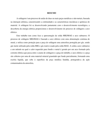 RESUMO
A soldagem é um processo de união de duas ou mais peças metálicas e não-metais, baseada
na interação atômica, caracterizando a continuidade e as características mecânicas e químicas do
material. A soldagem foi se desenvolvendo juntamente com o desenvolvimento tecnológico, a
descoberta da energia elétrica proporcionou o desenvolvimento do processo de soldagem a arco
elétrico.
Este trabalho tem como foco a apresentação da solda MIG/MAG e arco submerso. O
processo de soldagem MIG/MAG é baseado a arco elétrico com uma alimentação continua de
metal, e utiliza como proteção para a poça de soldagem uma atmosfera protegida por gás, sendo
gás inerte utilizado pela solda MIG e gás reativo usado pela solda MAG. A solda a arco submerso
e um método no qual o calor requerido para fundir o metal é gerado por um arco formado pela
corrente elétrica que passa entre o arame de soldagem e a peça de trabalho, o arco elétrico e a peça
são cobertos por uma de uma material mineral granulado que funde parcialmente, formando uma
escória liquida, que sobe à superfície da poça metálica fundida, protegendo-a da ação
contaminadora da atmosfera.
 