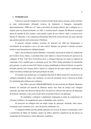 5
1. INTRODUÇÃO
O processo atual de soldagem foi se desenvolvendo desde épocas remotas, muitos artefatos
já eram confeccionados utilizando recursos de forjamento e brasagem, empregados
aproximadamente a 3000 anos a.C. Após a descoberta da energia elétrica, que a soldagem teve o
impulso para seu desenvolvimento, em 1881, o cientista francês Auguste De Meritens conseguiu
placas de chumbo de fuso usando o calor gerado a partir de arco elétrico. Após, o cientista russo
Nikolai N. Benardos e seu compatriota Enstanislau Olszewski desenvolveram um porta eletrodo
que garantiu patentes norte-americanas e britânicas.
O primeiro eletrodo metálico revestido foi utilizado em 1900 por Strohmenger, o
revestimento de cal ajudou o arco a ser mais estável. Durante este período o eletrodo revestido
tornou-se uma ferramenta de soldagem popular.
Após o fim da Primeira Guerra Mundial, a Sociedade Americana de Solda foi estabelecida
por Comfort Avery Adams, a sociedade tinha como objetivo o desenvolvimento dos processos de
soldagem. O New York Navy Yard desenvolveu a soldagem Stud que foi usada na indústria de
construção civil e também para a construção naval. Em 1920 a Solda automática foi introduzida
pela primeira vez pelo inventor P.O. Nobel, na época trabalhando na General Electric, no qual foi
utilizado eletrodo com corrente direta e alterava a voltagem do arco para regular a penetração da
solda sem utilizar nenhum gás inerte para proteção da solda.
Foi durante este período que a Companhia Nacional de Metro desenvolve um processo de
soldagem chamado de solda a arco submerso, no setor da construção naval, o processo de Solda
foi substituída pela solda por arco submerso.
Em 1948 o processo GMAW(MIG/MAG) foi desenvolvido por Battelle Memorial
Institute, foi utilizado um eletrodo de diâmetro menor, uma fonte de energia com voltagem
constante, que tinha sido desenvolvida por H.E, este processo oferecia uma alta taxa de deposição
de material, entretanto, o alto custo do gás inerte no período limitava sua aplicação.
Na atualidade a soldagem é amplamente empregada na união de componentes de
estruturas metálicas e de equipamentos para as finalidades mais variáveis.
Os processos de soldagem têm um amplo campo de aplicação, incluindo, entre outros,
construção naval, estruturas civis, vasos de pressão, tubulações, etc.
A soldagem também encontra grande aplicação em serviços de reparo e manutenção, como
o enchimento de falhas em fundidos, reparos de trilhos, depósitos superficiais de alta dureza na
recuperação de ferramentas e outras aplicações congêneres.
 