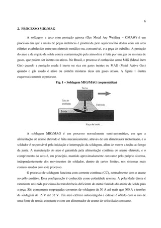 6
2. PROCESSO MIG/MAG
A soldagem a arco com proteção gasosa (Gas Metal Arc Welding – GMAW) é um
processo em que a união de peças metálicas é produzida pelo aquecimento destas com um arco
elétrico estabelecido entre um eletrodo metálico nu, consumível, e a peça de trabalho. A proteção
do arco e da região da solda contra contaminação pela atmosfera é feita por um gás ou mistura de
gases, que podem ser inertes ou ativos. No Brasil, o processo é conhecido como MIG (Metal Inert
Gas) quando a proteção usada é inerte ou rica em gases inertes ou MAG (Metal Active Gas)
quando o gás usado é ativo ou contém misturas ricas em gases ativos. A figura 1 ilustra
esquematicamente o processo.
Fig. 1 – Soldagem MIG/MAG (esquemática)
A soldagem MIG/MAG é um processo normalmente semi-automático, em que a
alimentação de arame eletrodo é feita mecanicamente, através de um alimentador motorizado, e o
soldador é responsável pela iniciação e interrupção da soldagem, além de mover a tocha ao longo
da junta. A manutenção do arco é garantida pela alimentação contínua do arame eletrodo, e o
comprimento do arco é, em princípio, mantido aproximadamente constante pelo próprio sistema,
independentemente dos movimentos do soldador, dentro de certos limites, nos sistemas mais
comuns usados com este processo.
O processo de soldagem funciona com corrente contínua (CC), normalmente com o arame
no pólo positivo. Essa configuração é conhecida como polaridade reversa. A polaridade direta é
raramente utilizada por causa da transferência deficiente do metal fundido do arame de solda para
a peça. São comumente empregadas correntes de soldagem de 50 A até mais que 600 A e tensões
de soldagem de 15 V até 32 V. Um arco elétrico autocorrigido e estável é obtido com o uso de
uma fonte de tensão constante e com um alimentador de arame de velocidade constante.
 