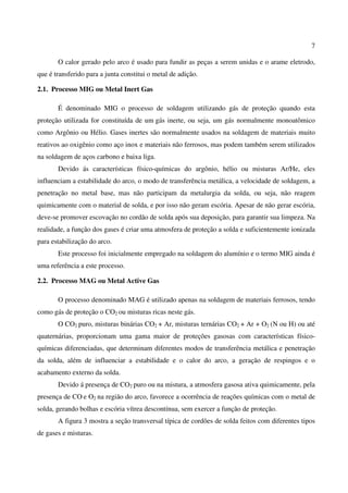 7
O calor gerado pelo arco é usado para fundir as peças a serem unidas e o arame eletrodo,
que é transferido para a junta constitui o metal de adição.
2.1. Processo MIG ou Metal Inert Gas
É denominado MIG o processo de soldagem utilizando gás de proteção quando esta
proteção utilizada for constituída de um gás inerte, ou seja, um gás normalmente monoatômico
como Argônio ou Hélio. Gases inertes são normalmente usados na soldagem de materiais muito
reativos ao oxigênio como aço inox e materiais não ferrosos, mas podem também serem utilizados
na soldagem de aços carbono e baixa liga.
Devido ás características físico-químicas do argônio, hélio ou misturas Ar/He, eles
influenciam a estabilidade do arco, o modo de transferência metálica, a velocidade de soldagem, a
penetração no metal base, mas não participam da metalurgia da solda, ou seja, não reagem
quimicamente com o material de solda, e por isso não geram escória. Apesar de não gerar escória,
deve-se promover escovação no cordão de solda após sua deposição, para garantir sua limpeza. Na
realidade, a função dos gases é criar uma atmosfera de proteção a solda e suficientemente ionizada
para estabilização do arco.
Este processo foi inicialmente empregado na soldagem do alumínio e o termo MIG ainda é
uma referência a este processo.
2.2. Processo MAG ou Metal Active Gas
O processo denominado MAG é utilizado apenas na soldagem de materiais ferrosos, tendo
como gás de proteção o CO2 ou misturas ricas neste gás.
O CO2 puro, misturas binárias CO2 + Ar, misturas ternárias CO2 + Ar + O2 (N ou H) ou até
quaternárias, proporcionam uma gama maior de proteções gasosas com características físico-
químicas diferenciadas, que determinam diferentes modos de transferência metálica e penetração
da solda, além de influenciar a estabilidade e o calor do arco, a geração de respingos e o
acabamento externo da solda.
Devido á presença de CO2 puro ou na mistura, a atmosfera gasosa ativa quimicamente, pela
presença de CO e O2 na região do arco, favorece a ocorrência de reações químicas com o metal de
solda, gerando bolhas e escória vítrea descontínua, sem exercer a função de proteção.
A figura 3 mostra a seção transversal típica de cordões de solda feitos com diferentes tipos
de gases e misturas.
 