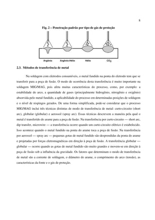 8
Fig. 2 – Penetração padrão por tipo de gás de proteção
2.3. Métodos de transferência de metal
Na soldagem com eletrodos consumíveis, o metal fundido na ponta do eletrodo tem que se
transferir para a poça de fusão. O modo de ocorrência desta transferência é muito importante na
soldagem MIG/MAG, pois afeta muitas características do processo, como, por exemplo: a
estabilidade do arco, a quantidade de gases (principalmente hidrogênio, nitrogênio e oxigênio)
absorvida pelo metal fundido, a aplicabilidade do processo em determinadas posições de soldagem
e o nível de respingos gerados. De uma forma simplificada, pode-se considerar que o processo
MIG/MAG inclui três técnicas distintas de modo de transferência de metal: curto-circuito (short
arc), globular (globular) e aerossol (spray arc). Essas técnicas descrevem a maneira pela qual o
metal é transferido do arame para a poça de fusão. Na transferência por curto-circuito — short arc,
dip transfer, microwire — a transferência ocorre quando um curto-circuito elétrico é estabelecido.
Isso acontece quando o metal fundido na ponta do arame toca a poça de fusão. Na transferência
por aerossol — spray arc — pequenas gotas de metal fundido são desprendidas da ponta do arame
e projetadas por forças eletromagnéticas em direção à poça de fusão. A transferência globular —
globular — ocorre quando as gotas de metal fundido são muito grandes e movem-se em direção à
poça de fusão sob a influência da gravidade. Os fatores que determinam o modo de transferência
de metal são a corrente de soldagem, o diâmetro do arame, o comprimento do arco (tensão), as
características da fonte e o gás de proteção.
 