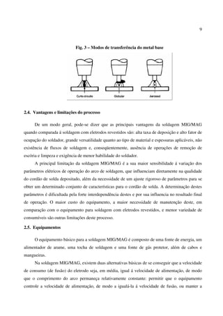 9
Fig. 3 – Modos de transferência do metal base
2.4. Vantagens e limitações do processo
De um modo geral, pode-se dizer que as principais vantagens da soldagem MIG/MAG
quando comparada á soldagem com eletrodos revestidos são: alta taxa de deposição e alto fator de
ocupação do soldador, grande versatilidade quanto ao tipo de material e espessuras aplicáveis, não
existência de fluxos de soldagem e, conseqüentemente, ausência de operações de remoção de
escória e limpeza e exigência de menor habilidade do soldador.
A principal limitação da soldagem MIG/MAG é a sua maior sensibilidade á variação dos
parâmetros elétricos de operação do arco de soldagem, que influenciam diretamente na qualidade
do cordão de solda depositado, além da necessidade de um ajuste rigoroso de parâmetros para se
obter um determinado conjunto de características para o cordão de solda. A determinação destes
parâmetros é dificultada pela forte interdependência destes e por sua influencia no resultado final
de operação. O maior custo do equipamento, a maior necessidade de manutenção deste, em
comparação com o equipamento para soldagem com eletrodos revestidos, e menor variedade de
consumíveis são outras limitações deste processo.
2.5. Equipamentos
O equipamento básico para a soldagem MIG/MAG é composto de uma fonte de energia, um
alimentador de arame, uma tocha de soldagem e uma fonte de gás protetor, além de cabos e
mangueiras.
Na soldagem MIG/MAG, existem duas alternativas básicas de se conseguir que a velocidade
de consumo (de fusão) do eletrodo seja, em média, igual á velocidade de alimentação, de modo
que o comprimento do arco permaneça relativamente constante: permitir que o equipamento
controle a velocidade de alimentação, de modo a igualá-la á velocidade de fusão, ou manter a
 