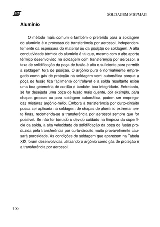 SOLDAGEM MIG/MAG

      Alumínio

           O método mais comum e também o preferido para a soldagem
      do alumínio é o processo de transferência por aerossol, independen-
      temente da espessura do material ou da posição de soldagem. A alta
      condutividade térmica do alumínio é tal que, mesmo com o alto aporte
      térmico desenvolvido na soldagem com transferência por aerossol, a
      taxa de solidificação da poça de fusão é alta o suficiente para permitir
      a soldagem fora de posição. O argônio puro é normalmente empre-
      gado como gás de proteção na soldagem semi-automática porque a
      poça de fusão fica facilmente controlável e a solda resultante exibe
      uma boa geometria de cordão e também boa integridade. Entretanto,
      se for desejada uma poça de fusão mais quente, por exemplo, para
      chapas grossas ou para soldagem automática, podem ser emprega-
      das misturas argônio-hélio. Embora a transferência por curto-circuito
      possa ser aplicada na soldagem de chapas de alumínio extremamen-
      te finas, recomenda-se a transferência por aerossol sempre que for
      possível. Se não for tomado o devido cuidado na limpeza da superfí-
      cie da solda, a alta velocidade de solidificação da poça de fusão pro-
      duzida pela transferência por curto-circuito muito provavelmente cau-
      sará porosidade. As condições de soldagem que aparecem na Tabela
      XIX foram desenvolvidas utilizando o argônio como gás de proteção e
      a transferência por aerossol.




100
 