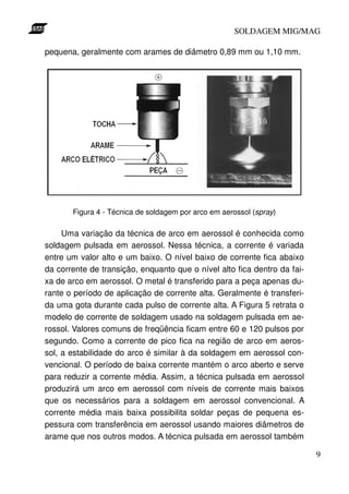 SOLDAGEM MIG/MAG

pequena, geralmente com arames de diâmetro 0,89 mm ou 1,10 mm.




       Figura 4 - Técnica de soldagem por arco em aerossol (spray)

     Uma variação da técnica de arco em aerossol é conhecida como
soldagem pulsada em aerossol. Nessa técnica, a corrente é variada
entre um valor alto e um baixo. O nível baixo de corrente fica abaixo
da corrente de transição, enquanto que o nível alto fica dentro da fai-
xa de arco em aerossol. O metal é transferido para a peça apenas du-
rante o período de aplicação de corrente alta. Geralmente é transferi-
da uma gota durante cada pulso de corrente alta. A Figura 5 retrata o
modelo de corrente de soldagem usado na soldagem pulsada em ae-
rossol. Valores comuns de freqüência ficam entre 60 e 120 pulsos por
segundo. Como a corrente de pico fica na região de arco em aeros-
sol, a estabilidade do arco é similar à da soldagem em aerossol con-
vencional. O período de baixa corrente mantém o arco aberto e serve
para reduzir a corrente média. Assim, a técnica pulsada em aerossol
produzirá um arco em aerossol com níveis de corrente mais baixos
que os necessários para a soldagem em aerossol convencional. A
corrente média mais baixa possibilita soldar peças de pequena es-
pessura com transferência em aerossol usando maiores diâmetros de
arame que nos outros modos. A técnica pulsada em aerossol também

                                                                          9
 