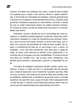 SOLDAGEM MIG/MAG

maneira. O entalhe da mordedura fica onde o metal de base fundido
foi arrastado para a solda e não retornou devido à rápida solidifica-
ção. A diminuição da velocidade de soldagem reduzirá gradualmente
o tamanho da mordedura e eventualmente eliminá-la-á. Quando estão
presentes mordeduras pequenas ou intermitentes, aumentar a tensão
do arco ou soldar empurrando podem ser ações corretivas eficazes.
Em ambos os casos o cordão de solda ficará mais plano e a molhabi-
lidade será melhor.
     Entretanto, quando a tensão do arco é aumentada até níveis ex-
cessivos, a mordedura poderá aparecer novamente. Esse fato é parti-
cularmente verdadeiro no modo de transferência por aerossol. Quan-
do o arco se torna muito longo, também se torna muito largo, que re-
sulta num aumento da quantidade de metal de base fundido. No en-
tanto, a transferência de calor de um arco longo é ruim, e assim, na
realidade, o arco não está transferindo mais calor para a região da
solda. As áreas mais externas se resfriam muito rapidamente e no-
vamente não se consegue uma boa molhabilidade. O comprimento do
arco deve ser mantido curto, não só para evitar mordeduras, mas
também para aumentar a penetração e garantir a integridade da sol-
da.
    Correntes de soldagem excessivas também podem causar mor-
deduras. A força e o calor do arco e a penetração são tão grandes
que o metal de base sob o arco é realmente "soprado" para fora. Mais
uma vez, as áreas mais externas do metal de base são fundidas, mas
se solidificam rapidamente. A turbulência da poça de fusão e a tensão
superficial não permitem que a poça de fusão molhe adequadamente
o metal de base. É sempre recomendável permanecer dentro das fai-
xas de corrente especificadas para cada diâmetro de arame.




                                                                        115
 