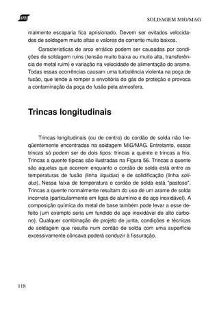 SOLDAGEM MIG/MAG

      malmente escaparia fica aprisionado. Devem ser evitados velocida-
      des de soldagem muito altas e valores de corrente muito baixos.
           Características de arco errático podem ser causadas por condi-
      ções de soldagem ruins (tensão muito baixa ou muito alta, transferên-
      cia de metal ruim) e variação na velocidade de alimentação do arame.
      Todas essas ocorrências causam uma turbulência violenta na poça de
      fusão, que tende a romper a envoltória do gás de proteção e provoca
      a contaminação da poça de fusão pela atmosfera.




      Trincas longitudinais

           Trincas longitudinais (ou de centro) do cordão de solda não fre-
      qüentemente encontradas na soldagem MIG/MAG. Entretanto, essas
      trincas só podem ser de dois tipos: trincas a quente e trincas a frio.
      Trincas a quente típicas são ilustradas na Figura 56. Trincas a quente
      são aquelas que ocorrem enquanto o cordão de solda está entre as
      temperaturas de fusão (linha liquidus) e de solidificação (linha soli-
      dus). Nessa faixa de temperatura o cordão de solda está "pastoso".
      Trincas a quente normalmente resultam do uso de um arame de solda
      incorreto (particularmente em ligas de alumínio e de aço inoxidável). A
      composição química do metal de base também pode levar a esse de-
      feito (um exemplo seria um fundido de aço inoxidável de alto carbo-
      no). Qualquer combinação de projeto de junta, condições e técnicas
      de soldagem que resulte num cordão de solda com uma superfície
      excessivamente côncava poderá conduzir à fissuração.




118
 