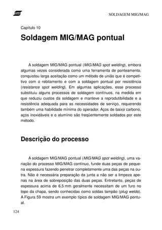 SOLDAGEM MIG/MAG


      Capítulo 10

      Soldagem MIG/MAG pontual


           A soldagem MIG/MAG pontual (MIG/MAG spot welding), embora
      algumas vezes considerada como uma ferramenta de ponteamento,
      conquistou larga aceitação como um método de união que é competi-
      tivo com o rebitamento e com a soldagem pontual por resistência
      (resistance spot welding). Em algumas aplicações, esse processo
      substituiu alguns processos de soldagem contínuos, na medida em
      que reduziu custos da soldagem e manteve a reprodutibilidade e a
      resistência adequada para as necessidades de serviço, requerendo
      também uma habilidade mínima do operador. Aços de baixo carbono,
      aços inoxidáveis e o alumínio são freqüentemente soldados por este
      método.




      Descrição do processo

           A soldagem MIG/MAG pontual (MIG/MAG spot welding), uma va-
      riação do processo MIG/MAG contínuo, funde duas peças de peque-
      na espessura fazendo penetrar completamente uma das peças na ou-
      tra. Não é necessária preparação da junta a não ser a limpeza ape-
      nas na área de sobreposição das duas peças. Entretanto, peças de
      espessura acima de 6,5 mm geralmente necessitam de um furo no
      topo da chapa, sendo conhecidas como soldas tampão (plug welds).
      A Figura 59 mostra um exemplo típico de soldagem MIG/MAG pontu-
      al.

124
 