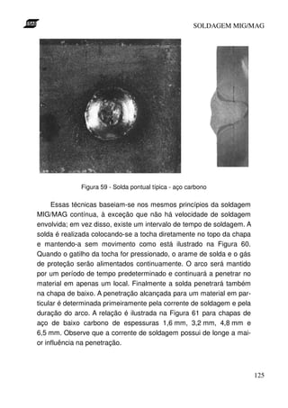 SOLDAGEM MIG/MAG




              Figura 59 - Solda pontual típica - aço carbono

     Essas técnicas baseiam-se nos mesmos princípios da soldagem
MIG/MAG contínua, à exceção que não há velocidade de soldagem
envolvida; em vez disso, existe um intervalo de tempo de soldagem. A
solda é realizada colocando-se a tocha diretamente no topo da chapa
e mantendo-a sem movimento como está ilustrado na Figura 60.
Quando o gatilho da tocha for pressionado, o arame de solda e o gás
de proteção serão alimentados continuamente. O arco será mantido
por um período de tempo predeterminado e continuará a penetrar no
material em apenas um local. Finalmente a solda penetrará também
na chapa de baixo. A penetração alcançada para um material em par-
ticular é determinada primeiramente pela corrente de soldagem e pela
duração do arco. A relação é ilustrada na Figura 61 para chapas de
aço de baixo carbono de espessuras 1,6 mm, 3,2 mm, 4,8 mm e
6,5 mm. Observe que a corrente de soldagem possui de longe a mai-
or influência na penetração.



                                                                       125
 