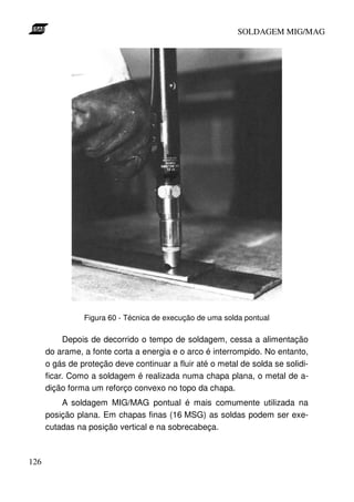 SOLDAGEM MIG/MAG




                Figura 60 - Técnica de execução de uma solda pontual

            Depois de decorrido o tempo de soldagem, cessa a alimentação
      do arame, a fonte corta a energia e o arco é interrompido. No entanto,
      o gás de proteção deve continuar a fluir até o metal de solda se solidi-
      ficar. Como a soldagem é realizada numa chapa plana, o metal de a-
      dição forma um reforço convexo no topo da chapa.
          A soldagem MIG/MAG pontual é mais comumente utilizada na
      posição plana. Em chapas finas (16 MSG) as soldas podem ser exe-
      cutadas na posição vertical e na sobrecabeça.



126
 