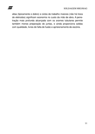 SOLDAGEM MIG/MAG

altas (tipicamente o dobro) e ciclos de trabalho maiores (não há troca
de eletrodos) significam economia no custo da mão de obra. A pene-
tração mais profunda alcançada com os arames tubulares permite
também menos preparação de juntas, e ainda proporciona soldas
com qualidade, livres de falta de fusão e aprisionamento de escória.




                                                                         11
 