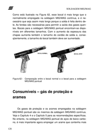 SOLDAGEM MIG/MAG

      Como está ilustrado na Figura 62, esse bocal é mais longo que o
      normalmente empregado na soldagem MIG/MAG contínua, e é ne-
      cessário que seja assim mais longo porque a solda é feita dentro de-
      le. As fendas são necessárias para permitir a saída dos gases quen-
      tes. Bocais para a soldagem MIG/MAG pontual encontram-se dispo-
      níveis em diferentes tamanhos. Com o aumento da espessura das
      chapas aumenta também o tamanho do cordão de solda e, conse-
      qüentemente, o tamanho do bocal também deve ser aumentado.




      Figura 62 - Comparação entre o bocal normal e o bocal para a soldagem
                  MIG/MAG pontual




      Consumíveis – gás de proteção e
      arames

          Os gases de proteção e os arames empregados na soldagem
      MIG/MAG pontual são os mesmos da soldagem MIG/MAG contínua.
      Veja o Capítulo 4 e o Capítulo 5 para as recomendações específicas.
      No entanto, na soldagem MIG/MAG pontual de aços de baixo carbo-
      no, é mais importante agora empregar um arame que contenha mais

128
 