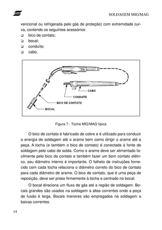 SOLDAGEM MIG/MAG

     vencional ou refrigerada pelo gás de proteção) com extremidade cur-
     va, contendo os seguintes acessórios:
          bico de contato;
          bocal;
          conduíte;
          cabo.




                         Figura 7 - Tocha MIG/MAG típica

          O bico de contato é fabricado de cobre e é utilizado para conduzir
     a energia de soldagem até o arame bem como dirigir o arame até a
     peça. A tocha (e também o bico de contato) é conectada à fonte de
     soldagem pelo cabo de solda. Como o arame deve ser alimentado fa-
     cilmente pelo bico de contato e também fazer um bom contato elétri-
     co, seu diâmetro interno é importante. O folheto de instruções forne-
     cido com cada tocha relaciona o diâmetro correto do bico de contato
     para cada diâmetro de arame. O bico de contato, que é uma peça de
     reposição, deve ser preso firmemente à tocha e centrado no bocal.
          O bocal direciona um fluxo de gás até a região de soldagem. Bo-
     cais grandes são usados na soldagem a altas correntes onde a poça
     de fusão é larga. Bocais menores são empregados na soldagem a
     baixas correntes.

14
 