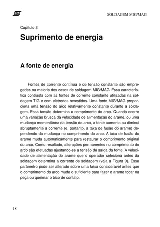 SOLDAGEM MIG/MAG


     Capítulo 3

     Suprimento de energia


     A fonte de energia

          Fontes de corrente contínua e de tensão constante são empre-
     gadas na maioria dos casos de soldagem MIG/MAG. Essa caracterís-
     tica contrasta com as fontes de corrente constante utilizadas na sol-
     dagem TIG e com eletrodos revestidos. Uma fonte MIG/MAG propor-
     ciona uma tensão do arco relativamente constante durante a solda-
     gem. Essa tensão determina o comprimento do arco. Quando ocorre
     uma variação brusca da velocidade de alimentação do arame, ou uma
     mudança momentânea da tensão do arco, a fonte aumenta ou diminui
     abruptamente a corrente (e, portanto, a taxa de fusão do arame) de-
     pendendo da mudança no comprimento do arco. A taxa de fusão do
     arame muda automaticamente para restaurar o comprimento original
     do arco. Como resultado, alterações permanentes no comprimento do
     arco são efetuadas ajustando-se a tensão de saída da fonte. A veloci-
     dade de alimentação do arame que o operador seleciona antes da
     soldagem determina a corrente de soldagem (veja a Figura 9). Esse
     parâmetro pode ser alterado sobre uma faixa considerável antes que
     o comprimento do arco mude o suficiente para fazer o arame tocar na
     peça ou queimar o bico de contato.




18
 
