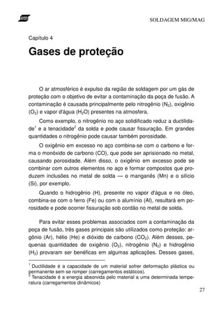 SOLDAGEM MIG/MAG


Capítulo 4

Gases de proteção


     O ar atmosférico é expulso da região de soldagem por um gás de
proteção com o objetivo de evitar a contaminação da poça de fusão. A
contaminação é causada principalmente pelo nitrogênio (N2), oxigênio
(O2) e vapor d'água (H2O) presentes na atmosfera.
    Como exemplo, o nitrogênio no aço solidificado reduz a ductilida-
de e a tenacidade2 da solda e pode causar fissuração. Em grandes
    1


quantidades o nitrogênio pode causar também porosidade.
      O oxigênio em excesso no aço combina-se com o carbono e for-
ma o monóxido de carbono (CO), que pode ser aprisionado no metal,
causando porosidade. Além disso, o oxigênio em excesso pode se
combinar com outros elementos no aço e formar compostos que pro-
duzem inclusões no metal de solda — o manganês (Mn) e o silício
(Si), por exemplo.
     Quando o hidrogênio (H), presente no vapor d'água e no óleo,
combina-se com o ferro (Fe) ou com o alumínio (Al), resultará em po-
rosidade e pode ocorrer fissuração sob cordão no metal de solda.

     Para evitar esses problemas associados com a contaminação da
poça de fusão, três gases principais são utilizados como proteção: ar-
gônio (Ar), hélio (He) e dióxido de carbono (CO2). Além desses, pe-
quenas quantidades de oxigênio (O2), nitrogênio (N2) e hidrogênio
(H2) provaram ser benéficas em algumas aplicações. Desses gases,

1
  Ductilidade é a capacidade de um material sofrer deformação plástica ou
permanente sem se romper (carregamentos estáticos).
2
  Tenacidade é a energia absorvida pelo material a uma determinada tempe-
ratura (carregamentos dinâmicos)
                                                                            27
 