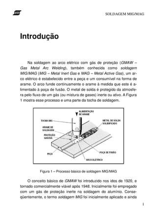 SOLDAGEM MIG/MAG




Introdução


    Na soldagem ao arco elétrico com gás de proteção (GMAW –
Gas Metal Arc Welding), também conhecida como soldagem
MIG/MAG (MIG – Metal Inert Gas e MAG – Metal Active Gas), um ar-
co elétrico é estabelecido entre a peça e um consumível na forma de
arame. O arco funde continuamente o arame à medida que este é a-
limentado à poça de fusão. O metal de solda é protegido da atmosfe-
ra pelo fluxo de um gás (ou mistura de gases) inerte ou ativo. A Figura
1 mostra esse processo e uma parte da tocha de soldagem.




            Figura 1 – Processo básico de soldagem MIG/MAG

    O conceito básico de GMAW foi introduzido nos idos de 1920, e
tornado comercialmente viável após 1948. Inicialmente foi empregado
com um gás de proteção inerte na soldagem do alumínio. Conse-
qüentemente, o termo soldagem MIG foi inicialmente aplicado e ainda
                                                                          1
 