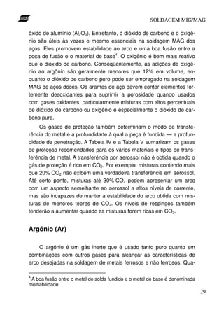 SOLDAGEM MIG/MAG

óxido de alumínio (Al2O3). Entretanto, o dióxido de carbono e o oxigê-
nio são úteis às vezes e mesmo essenciais na soldagem MAG dos
aços. Eles promovem estabilidade ao arco e uma boa fusão entre a
poça de fusão e o material de base4. O oxigênio é bem mais reativo
que o dióxido de carbono. Conseqüentemente, as adições de oxigê-
nio ao argônio são geralmente menores que 12% em volume, en-
quanto o dióxido de carbono puro pode ser empregado na soldagem
MAG de aços doces. Os arames de aço devem conter elementos for-
temente desoxidantes para suprimir a porosidade quando usados
com gases oxidantes, particularmente misturas com altos percentuais
de dióxido de carbono ou oxigênio e especialmente o dióxido de car-
bono puro.
     Os gases de proteção também determinam o modo de transfe-
rência do metal e a profundidade à qual a peça é fundida — a profun-
didade de penetração. A Tabela IV e a Tabela V sumarizam os gases
de proteção recomendados para os vários materiais e tipos de trans-
ferência de metal. A transferência por aerossol não é obtida quando o
gás de proteção é rico em CO2. Por exemplo, misturas contendo mais
que 20% CO2 não exibem uma verdadeira transferência em aerossol.
Até certo ponto, misturas até 30% CO2 podem apresentar um arco
com um aspecto semelhante ao aerossol a altos níveis de corrente,
mas são incapazes de manter a estabilidade do arco obtida com mis-
turas de menores teores de CO2. Os níveis de respingos também
tenderão a aumentar quando as misturas forem ricas em CO2.


Argônio (Ar)

    O argônio é um gás inerte que é usado tanto puro quanto em
combinações com outros gases para alcançar as características de
arco desejadas na soldagem de metais ferrosos e não ferrosos. Qua-

4
 A boa fusão entre o metal de solda fundido e o metal de base é denominada
molhabilidade.
                                                                             29
 