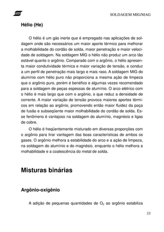 SOLDAGEM MIG/MAG

Hélio (He)

     O hélio é um gás inerte que é empregado nas aplicações de sol-
dagem onde são necessários um maior aporte térmico para melhorar
a molhabilidade do cordão de solda, maior penetração e maior veloci-
dade de soldagem. Na soldagem MIG o hélio não produz um arco tão
estável quanto o argônio. Comparado com o argônio, o hélio apresen-
ta maior condutividade térmica e maior variação de tensão, e conduz
a um perfil de penetração mais largo e mais raso. A soldagem MIG do
alumínio com hélio puro não proporciona a mesma ação de limpeza
que o argônio puro, porém é benéfico e algumas vezes recomendado
para a soldagem de peças espessas de alumínio. O arco elétrico com
o hélio é mais largo que com o argônio, o que reduz a densidade de
corrente. A maior variação de tensão provoca maiores aportes térmi-
cos em relação ao argônio, promovendo então maior fluidez da poça
de fusão e subseqüente maior molhabilidade do cordão de solda. Es-
se fenômeno é vantajoso na soldagem do alumínio, magnésio e ligas
de cobre.
    O hélio é freqüentemente misturado em diversas proporções com
o argônio para tirar vantagem das boas características de ambos os
gases. O argônio melhora a estabilidade do arco e a ação de limpeza,
na soldagem do alumínio e do magnésio, enquanto o hélio melhora a
molhabilidade e a coalescência do metal de solda.




Misturas binárias


Argônio-oxigênio

    A adição de pequenas quantidades de O2 ao argônio estabiliza

                                                                       33
 