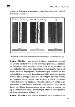 SOLDAGEM MIG/MAG

le da poça de fusão e aparência do cordão, bem como alta produtivi-
dade (veja a Figura 18).




 Figura 18 - Efeito de adições de dióxido de carbono (CO2) ao argônio (Ar)

Argônio / 50% CO2 – essa mistura é utilizada quando são necessá-
rios um alto aporte térmico e uma penetração profunda. As espessu-
ras das peças devem ser acima de 3,2 mm e as soldas podem ser
executadas fora de posição. Essa mistura é muito popular para a sol-
dagem de dutos empregando a transferência por curto-circuito. Boa
molhabilidade e bom perfil do cordão sem fluidez excessiva da poça
de fusão são as principais vantagens na soldagem de dutos. A solda-
gem de peças finas apresenta maior tendência a furar, o que limita a
versatilidade em geral desse gás. Durante a soldagem a altos níveis
de corrente, a transferência de metal é mais parecida com a da sol-
dagem com dióxido de carbono puro que as misturas anteriores, mas
alguma redução nas perdas por respingos pode ser obtida graças à
adição de argônio (veja a Figura 18).
Argônio / 75% CO2 – essa mistura é algumas vezes empregada em
                                                                             37
 