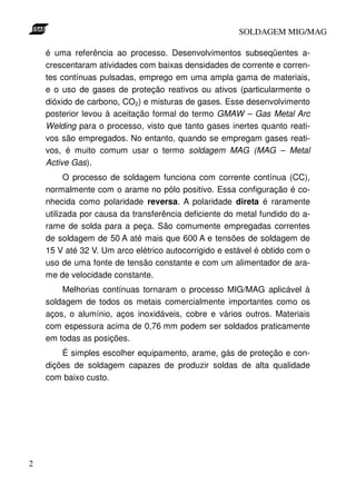 SOLDAGEM MIG/MAG

    é uma referência ao processo. Desenvolvimentos subseqüentes a-
    crescentaram atividades com baixas densidades de corrente e corren-
    tes contínuas pulsadas, emprego em uma ampla gama de materiais,
    e o uso de gases de proteção reativos ou ativos (particularmente o
    dióxido de carbono, CO2) e misturas de gases. Esse desenvolvimento
    posterior levou à aceitação formal do termo GMAW – Gas Metal Arc
    Welding para o processo, visto que tanto gases inertes quanto reati-
    vos são empregados. No entanto, quando se empregam gases reati-
    vos, é muito comum usar o termo soldagem MAG (MAG – Metal
    Active Gas).
          O processo de soldagem funciona com corrente contínua (CC),
    normalmente com o arame no pólo positivo. Essa configuração é co-
    nhecida como polaridade reversa. A polaridade direta é raramente
    utilizada por causa da transferência deficiente do metal fundido do a-
    rame de solda para a peça. São comumente empregadas correntes
    de soldagem de 50 A até mais que 600 A e tensões de soldagem de
    15 V até 32 V. Um arco elétrico autocorrigido e estável é obtido com o
    uso de uma fonte de tensão constante e com um alimentador de ara-
    me de velocidade constante.
        Melhorias contínuas tornaram o processo MIG/MAG aplicável à
    soldagem de todos os metais comercialmente importantes como os
    aços, o alumínio, aços inoxidáveis, cobre e vários outros. Materiais
    com espessura acima de 0,76 mm podem ser soldados praticamente
    em todas as posições.
        É simples escolher equipamento, arame, gás de proteção e con-
    dições de soldagem capazes de produzir soldas de alta qualidade
    com baixo custo.




2
 