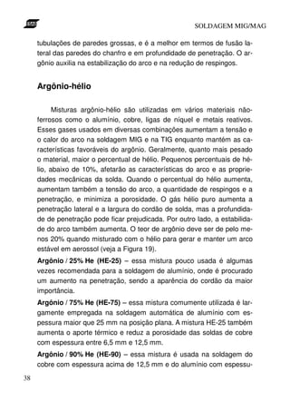 SOLDAGEM MIG/MAG

     tubulações de paredes grossas, e é a melhor em termos de fusão la-
     teral das paredes do chanfro e em profundidade de penetração. O ar-
     gônio auxilia na estabilização do arco e na redução de respingos.


     Argônio-hélio

           Misturas argônio-hélio são utilizadas em vários materiais não-
     ferrosos como o alumínio, cobre, ligas de níquel e metais reativos.
     Esses gases usados em diversas combinações aumentam a tensão e
     o calor do arco na soldagem MIG e na TIG enquanto mantém as ca-
     racterísticas favoráveis do argônio. Geralmente, quanto mais pesado
     o material, maior o percentual de hélio. Pequenos percentuais de hé-
     lio, abaixo de 10%, afetarão as características do arco e as proprie-
     dades mecânicas da solda. Quando o percentual do hélio aumenta,
     aumentam também a tensão do arco, a quantidade de respingos e a
     penetração, e minimiza a porosidade. O gás hélio puro aumenta a
     penetração lateral e a largura do cordão de solda, mas a profundida-
     de de penetração pode ficar prejudicada. Por outro lado, a estabilida-
     de do arco também aumenta. O teor de argônio deve ser de pelo me-
     nos 20% quando misturado com o hélio para gerar e manter um arco
     estável em aerossol (veja a Figura 19).
     Argônio / 25% He (HE-25) – essa mistura pouco usada é algumas
     vezes recomendada para a soldagem de alumínio, onde é procurado
     um aumento na penetração, sendo a aparência do cordão da maior
     importância.
     Argônio / 75% He (HE-75) – essa mistura comumente utilizada é lar-
     gamente empregada na soldagem automática de alumínio com es-
     pessura maior que 25 mm na posição plana. A mistura HE-25 também
     aumenta o aporte térmico e reduz a porosidade das soldas de cobre
     com espessura entre 6,5 mm e 12,5 mm.
     Argônio / 90% He (HE-90) – essa mistura é usada na soldagem do
     cobre com espessura acima de 12,5 mm e do alumínio com espessu-
38
 