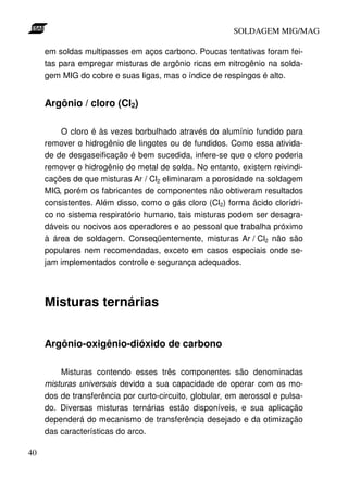 SOLDAGEM MIG/MAG

     em soldas multipasses em aços carbono. Poucas tentativas foram fei-
     tas para empregar misturas de argônio ricas em nitrogênio na solda-
     gem MIG do cobre e suas ligas, mas o índice de respingos é alto.


     Argônio / cloro (Cl2)

         O cloro é às vezes borbulhado através do alumínio fundido para
     remover o hidrogênio de lingotes ou de fundidos. Como essa ativida-
     de de desgaseificação é bem sucedida, infere-se que o cloro poderia
     remover o hidrogênio do metal de solda. No entanto, existem reivindi-
     cações de que misturas Ar / Cl2 eliminaram a porosidade na soldagem
     MIG, porém os fabricantes de componentes não obtiveram resultados
     consistentes. Além disso, como o gás cloro (Cl2) forma ácido clorídri-
     co no sistema respiratório humano, tais misturas podem ser desagra-
     dáveis ou nocivos aos operadores e ao pessoal que trabalha próximo
     à área de soldagem. Conseqüentemente, misturas Ar / Cl2 não são
     populares nem recomendadas, exceto em casos especiais onde se-
     jam implementados controle e segurança adequados.




     Misturas ternárias


     Argônio-oxigênio-dióxido de carbono

         Misturas contendo esses três componentes são denominadas
     misturas universais devido a sua capacidade de operar com os mo-
     dos de transferência por curto-circuito, globular, em aerossol e pulsa-
     do. Diversas misturas ternárias estão disponíveis, e sua aplicação
     dependerá do mecanismo de transferência desejado e da otimização
     das características do arco.

40
 