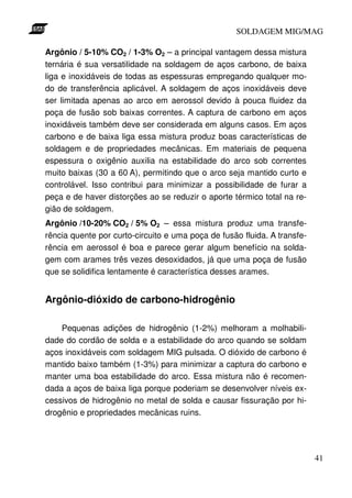 SOLDAGEM MIG/MAG

Argônio / 5-10% CO2 / 1-3% O2 – a principal vantagem dessa mistura
ternária é sua versatilidade na soldagem de aços carbono, de baixa
liga e inoxidáveis de todas as espessuras empregando qualquer mo-
do de transferência aplicável. A soldagem de aços inoxidáveis deve
ser limitada apenas ao arco em aerossol devido à pouca fluidez da
poça de fusão sob baixas correntes. A captura de carbono em aços
inoxidáveis também deve ser considerada em alguns casos. Em aços
carbono e de baixa liga essa mistura produz boas características de
soldagem e de propriedades mecânicas. Em materiais de pequena
espessura o oxigênio auxilia na estabilidade do arco sob correntes
muito baixas (30 a 60 A), permitindo que o arco seja mantido curto e
controlável. Isso contribui para minimizar a possibilidade de furar a
peça e de haver distorções ao se reduzir o aporte térmico total na re-
gião de soldagem.
Argônio /10-20% CO2 / 5% O2 – essa mistura produz uma transfe-
rência quente por curto-circuito e uma poça de fusão fluida. A transfe-
rência em aerossol é boa e parece gerar algum benefício na solda-
gem com arames três vezes desoxidados, já que uma poça de fusão
que se solidifica lentamente é característica desses arames.


Argônio-dióxido de carbono-hidrogênio

    Pequenas adições de hidrogênio (1-2%) melhoram a molhabili-
dade do cordão de solda e a estabilidade do arco quando se soldam
aços inoxidáveis com soldagem MIG pulsada. O dióxido de carbono é
mantido baixo também (1-3%) para minimizar a captura do carbono e
manter uma boa estabilidade do arco. Essa mistura não é recomen-
dada a aços de baixa liga porque poderiam se desenvolver níveis ex-
cessivos de hidrogênio no metal de solda e causar fissuração por hi-
drogênio e propriedades mecânicas ruins.




                                                                          41
 