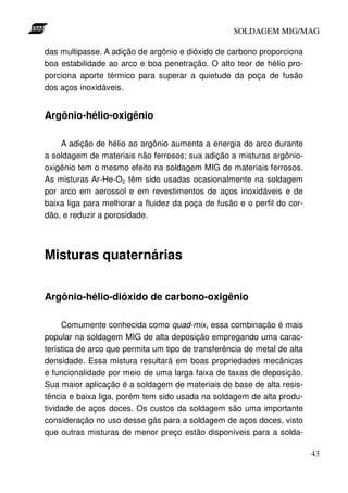 SOLDAGEM MIG/MAG

das multipasse. A adição de argônio e dióxido de carbono proporciona
boa estabilidade ao arco e boa penetração. O alto teor de hélio pro-
porciona aporte térmico para superar a quietude da poça de fusão
dos aços inoxidáveis.


Argônio-hélio-oxigênio

    A adição de hélio ao argônio aumenta a energia do arco durante
a soldagem de materiais não ferrosos; sua adição a misturas argônio-
oxigênio tem o mesmo efeito na soldagem MIG de materiais ferrosos.
As misturas Ar-He-O2 têm sido usadas ocasionalmente na soldagem
por arco em aerossol e em revestimentos de aços inoxidáveis e de
baixa liga para melhorar a fluidez da poça de fusão e o perfil do cor-
dão, e reduzir a porosidade.




Misturas quaternárias


Argônio-hélio-dióxido de carbono-oxigênio

     Comumente conhecida como quad-mix, essa combinação é mais
popular na soldagem MIG de alta deposição empregando uma carac-
terística de arco que permita um tipo de transferência de metal de alta
densidade. Essa mistura resultará em boas propriedades mecânicas
e funcionalidade por meio de uma larga faixa de taxas de deposição.
Sua maior aplicação é a soldagem de materiais de base de alta resis-
tência e baixa liga, porém tem sido usada na soldagem de alta produ-
tividade de aços doces. Os custos da soldagem são uma importante
consideração no uso desse gás para a soldagem de aços doces, visto
que outras misturas de menor preço estão disponíveis para a solda-

                                                                          43
 