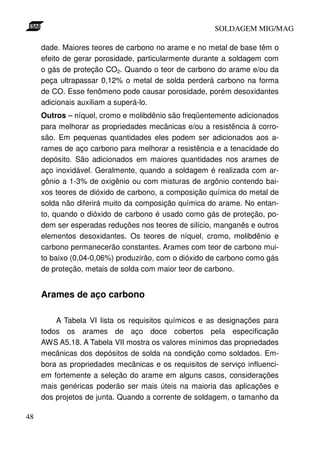 SOLDAGEM MIG/MAG

     dade. Maiores teores de carbono no arame e no metal de base têm o
     efeito de gerar porosidade, particularmente durante a soldagem com
     o gás de proteção CO2. Quando o teor de carbono do arame e/ou da
     peça ultrapassar 0,12% o metal de solda perderá carbono na forma
     de CO. Esse fenômeno pode causar porosidade, porém desoxidantes
     adicionais auxiliam a superá-lo.
     Outros – níquel, cromo e molibdênio são freqüentemente adicionados
     para melhorar as propriedades mecânicas e/ou a resistência à corro-
     são. Em pequenas quantidades eles podem ser adicionados aos a-
     rames de aço carbono para melhorar a resistência e a tenacidade do
     depósito. São adicionados em maiores quantidades nos arames de
     aço inoxidável. Geralmente, quando a soldagem é realizada com ar-
     gônio a 1-3% de oxigênio ou com misturas de argônio contendo bai-
     xos teores de dióxido de carbono, a composição química do metal de
     solda não diferirá muito da composição química do arame. No entan-
     to, quando o dióxido de carbono é usado como gás de proteção, po-
     dem ser esperadas reduções nos teores de silício, manganês e outros
     elementos desoxidantes. Os teores de níquel, cromo, molibdênio e
     carbono permanecerão constantes. Arames com teor de carbono mui-
     to baixo (0,04-0,06%) produzirão, com o dióxido de carbono como gás
     de proteção, metais de solda com maior teor de carbono.


     Arames de aço carbono

         A Tabela VI lista os requisitos químicos e as designações para
     todos os arames de aço doce cobertos pela especificação
     AWS A5.18. A Tabela VII mostra os valores mínimos das propriedades
     mecânicas dos depósitos de solda na condição como soldados. Em-
     bora as propriedades mecânicas e os requisitos de serviço influenci-
     em fortemente a seleção do arame em alguns casos, considerações
     mais genéricas poderão ser mais úteis na maioria das aplicações e
     dos projetos de junta. Quando a corrente de soldagem, o tamanho da

48
 