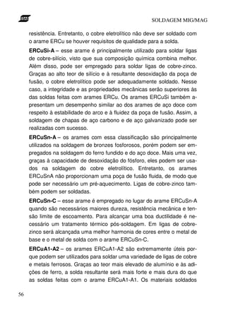 SOLDAGEM MIG/MAG

     resistência. Entretanto, o cobre eletrolítico não deve ser soldado com
     o arame ERCu se houver requisitos de qualidade para a solda.
     ERCuSi-A – esse arame é principalmente utilizado para soldar ligas
     de cobre-silício, visto que sua composição química combina melhor.
     Além disso, pode ser empregado para soldar ligas de cobre-zinco.
     Graças ao alto teor de silício e à resultante desoxidação da poça de
     fusão, o cobre eletrolítico pode ser adequadamente soldado. Nesse
     caso, a integridade e as propriedades mecânicas serão superiores às
     das soldas feitas com arames ERCu. Os arames ERCuSi também a-
     presentam um desempenho similar ao dos arames de aço doce com
     respeito à estabilidade do arco e à fluidez da poça de fusão. Assim, a
     soldagem de chapas de aço carbono e de aço galvanizado pode ser
     realizadas com sucesso.
     ERCuSn-A – os arames com essa classificação são principalmente
     utilizados na soldagem de bronzes fosforosos, porém podem ser em-
     pregados na soldagem do ferro fundido e do aço doce. Mais uma vez,
     graças à capacidade de desoxidação do fósforo, eles podem ser usa-
     dos na soldagem do cobre eletrolítico. Entretanto, os arames
     ERCuSnA não proporcionam uma poça de fusão fluida, de modo que
     pode ser necessário um pré-aquecimento. Ligas de cobre-zinco tam-
     bém podem ser soldadas.
     ERCuSn-C – esse arame é empregado no lugar do arame ERCuSn-A
     quando são necessários maiores dureza, resistência mecânica e ten-
     são limite de escoamento. Para alcançar uma boa ductilidade é ne-
     cessário um tratamento térmico pós-soldagem. Em ligas de cobre-
     zinco será alcançada uma melhor harmonia de cores entre o metal de
     base e o metal de solda com o arame ERCuSn-C.
     ERCuA1-A2 – os arames ERCuA1-A2 são extremamente úteis por-
     que podem ser utilizados para soldar uma variedade de ligas de cobre
     e metais ferrosos. Graças ao teor mais elevado de alumínio e às adi-
     ções de ferro, a solda resultante será mais forte e mais dura do que
     as soldas feitas com o arame ERCuA1-A1. Os materiais soldados

56
 