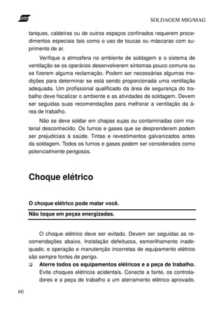 SOLDAGEM MIG/MAG

     tanques, caldeiras ou de outros espaços confinados requerem proce-
     dimentos especiais tais como o uso de toucas ou máscaras com su-
     primento de ar.
          Verifique a atmosfera no ambiente de soldagem e o sistema de
     ventilação se os operários desenvolverem sintomas pouco comuns ou
     se fizerem alguma reclamação. Podem ser necessárias algumas me-
     dições para determinar se está sendo proporcionada uma ventilação
     adequada. Um profissional qualificado da área de segurança do tra-
     balho deve fiscalizar o ambiente e as atividades de soldagem. Devem
     ser seguidas suas recomendações para melhorar a ventilação da á-
     rea de trabalho.
          Não se deve soldar em chapas sujas ou contaminadas com ma-
     terial desconhecido. Os fumos e gases que se desprenderem podem
     ser prejudiciais à saúde. Tintas e revestimentos galvanizados antes
     da soldagem. Todos os fumos e gases podem ser considerados como
     potencialmente perigosos.




     Choque elétrico

     O choque elétrico pode matar você.
     Não toque em peças energizadas.


         O choque elétrico deve ser evitado. Devem ser seguidas as re-
     comendações abaixo. Instalação defeituosa, esmerilhamento inade-
     quado, e operação e manutenção incorretas de equipamento elétrico
     são sempre fontes de perigo.
         Aterre todos os equipamentos elétricos e a peça de trabalho.
         Evite choques elétricos acidentais. Conecte a fonte, os controla-
         dores e a peça de trabalho a um aterramento elétrico aprovado.

60
 