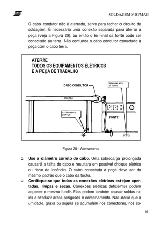 SOLDAGEM MIG/MAG

O cabo condutor não é aterrado, serve para fechar o circuito de
soldagem. É necessária uma conexão separada para aterrar a
peça (veja a Figura 20); ou então o terminal da fonte pode ser
conectado ao terra. Não confunda o cabo condutor conectado à
peça com o cabo terra.




                   Figura 20 - Aterramento

Use o diâmetro correto de cabo. Uma sobrecarga prolongada
causará a falha do cabo e resultará em possível choque elétrico
ou risco de incêndio. O cabo conectado à peça deve ser do
mesmo padrão que o cabo da tocha.
Certifique-se que todas as conexões elétricas estejam aper-
tadas, limpas e secas. Conexões elétricas deficientes podem
aquecer e mesmo fundir. Elas podem também causar soldas ru-
ins e produzir arcos perigosos e centelhamento. Não deixe que a
umidade, graxa ou sujeira se acumulem nos conectores, nos so-

                                                                  61
 