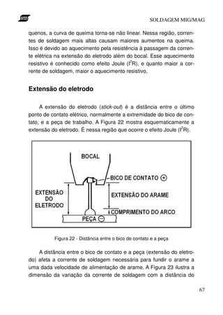 SOLDAGEM MIG/MAG

quenos, a curva de queima torna-se não linear. Nessa região, corren-
tes de soldagem mais altas causam maiores aumentos na queima.
Isso é devido ao aquecimento pela resistência à passagem da corren-
te elétrica na extensão do eletrodo além do bocal. Esse aquecimento
                                          2
resistivo é conhecido como efeito Joule (I R), e quanto maior a cor-
rente de soldagem, maior o aquecimento resistivo.


Extensão do eletrodo

     A extensão do eletrodo (stick-out) é a distância entre o último
ponto de contato elétrico, normalmente a extremidade do bico de con-
tato, e a peça de trabalho. A Figura 22 mostra esquematicamente a
                                                                 2
extensão do eletrodo. É nessa região que ocorre o efeito Joule (I R).




          Figura 22 - Distância entre o bico de contato e a peça

    A distância entre o bico de contato e a peça (extensão do eletro-
do) afeta a corrente de soldagem necessária para fundir o arame a
uma dada velocidade de alimentação de arame. A Figura 23 ilustra a
dimensão da variação da corrente de soldagem com a distância do

                                                                        67
 