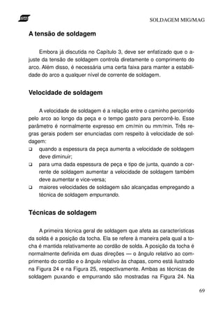 SOLDAGEM MIG/MAG

A tensão de soldagem

     Embora já discutida no Capítulo 3, deve ser enfatizado que o a-
juste da tensão de soldagem controla diretamente o comprimento do
arco. Além disso, é necessária uma certa faixa para manter a estabili-
dade do arco a qualquer nível de corrente de soldagem.


Velocidade de soldagem

    A velocidade de soldagem é a relação entre o caminho percorrido
pelo arco ao longo da peça e o tempo gasto para percorrê-lo. Esse
parâmetro é normalmente expresso em cm/min ou mm/min. Três re-
gras gerais podem ser enunciadas com respeito à velocidade de sol-
dagem:
    quando a espessura da peça aumenta a velocidade de soldagem
    deve diminuir;
    para uma dada espessura de peça e tipo de junta, quando a cor-
    rente de soldagem aumentar a velocidade de soldagem também
    deve aumentar e vice-versa;
    maiores velocidades de soldagem são alcançadas empregando a
    técnica de soldagem empurrando.


Técnicas de soldagem

    A primeira técnica geral de soldagem que afeta as características
da solda é a posição da tocha. Ela se refere à maneira pela qual a to-
cha é mantida relativamente ao cordão de solda. A posição da tocha é
normalmente definida em duas direções — o ângulo relativo ao com-
primento do cordão e o ângulo relativo às chapas, como está ilustrado
na Figura 24 e na Figura 25, respectivamente. Ambas as técnicas de
soldagem puxando e empurrando são mostradas na Figura 24. Na

                                                                         69
 