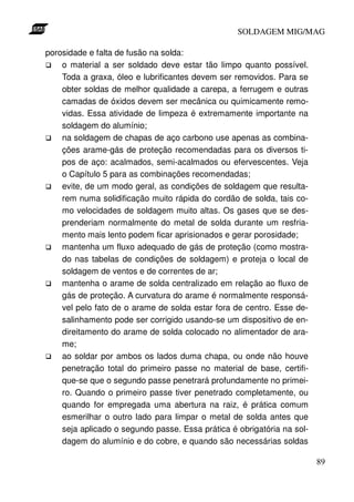 SOLDAGEM MIG/MAG

porosidade e falta de fusão na solda:
    o material a ser soldado deve estar tão limpo quanto possível.
    Toda a graxa, óleo e lubrificantes devem ser removidos. Para se
    obter soldas de melhor qualidade a carepa, a ferrugem e outras
    camadas de óxidos devem ser mecânica ou quimicamente remo-
    vidas. Essa atividade de limpeza é extremamente importante na
    soldagem do alumínio;
    na soldagem de chapas de aço carbono use apenas as combina-
    ções arame-gás de proteção recomendadas para os diversos ti-
    pos de aço: acalmados, semi-acalmados ou efervescentes. Veja
    o Capítulo 5 para as combinações recomendadas;
    evite, de um modo geral, as condições de soldagem que resulta-
    rem numa solidificação muito rápida do cordão de solda, tais co-
    mo velocidades de soldagem muito altas. Os gases que se des-
    prenderiam normalmente do metal de solda durante um resfria-
    mento mais lento podem ficar aprisionados e gerar porosidade;
    mantenha um fluxo adequado de gás de proteção (como mostra-
    do nas tabelas de condições de soldagem) e proteja o local de
    soldagem de ventos e de correntes de ar;
    mantenha o arame de solda centralizado em relação ao fluxo de
    gás de proteção. A curvatura do arame é normalmente responsá-
    vel pelo fato de o arame de solda estar fora de centro. Esse de-
    salinhamento pode ser corrigido usando-se um dispositivo de en-
    direitamento do arame de solda colocado no alimentador de ara-
    me;
    ao soldar por ambos os lados duma chapa, ou onde não houve
    penetração total do primeiro passe no material de base, certifi-
    que-se que o segundo passe penetrará profundamente no primei-
    ro. Quando o primeiro passe tiver penetrado completamente, ou
    quando for empregada uma abertura na raiz, é prática comum
    esmerilhar o outro lado para limpar o metal de solda antes que
    seja aplicado o segundo passe. Essa prática é obrigatória na sol-
    dagem do alumínio e do cobre, e quando são necessárias soldas

                                                                        89
 