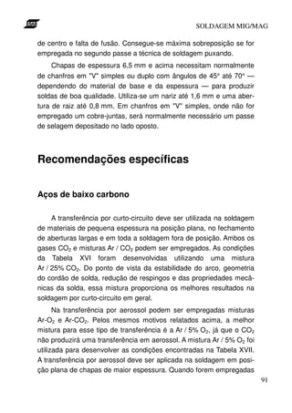 SOLDAGEM MIG/MAG

de centro e falta de fusão. Consegue-se máxima sobreposição se for
empregada no segundo passe a técnica de soldagem puxando.
    Chapas de espessura 6,5 mm e acima necessitam normalmente
de chanfros em "V" simples ou duplo com ângulos de 45° até 70° —
dependendo do material de base e da espessura — para produzir
soldas de boa qualidade. Utiliza-se um nariz até 1,6 mm e uma aber-
tura de raiz até 0,8 mm. Em chanfros em "V" simples, onde não for
empregado um cobre-juntas, será normalmente necessário um passe
de selagem depositado no lado oposto.




Recomendações específicas


Aços de baixo carbono

     A transferência por curto-circuito deve ser utilizada na soldagem
de materiais de pequena espessura na posição plana, no fechamento
de aberturas largas e em toda a soldagem fora de posição. Ambos os
gases CO2 e misturas Ar / CO2 podem ser empregados. As condições
da Tabela XVI foram desenvolvidas utilizando uma mistura
Ar / 25% CO2. Do ponto de vista da estabilidade do arco, geometria
do cordão de solda, redução de respingos e das propriedades mecâ-
nicas da solda, essa mistura proporciona os melhores resultados na
soldagem por curto-circuito em geral.
      Na transferência por aerossol podem ser empregadas misturas
Ar-O2 e Ar-CO2. Pelos mesmos motivos relatados acima, a melhor
mistura para esse tipo de transferência é a Ar / 5% O2, já que o CO2
não produzirá uma transferência em aerossol. A mistura Ar / 5% O2 foi
utilizada para desenvolver as condições encontradas na Tabela XVII.
A transferência por aerossol deve ser aplicada na soldagem em posi-
ção plana de chapas de maior espessura. Quando forem empregadas
                                                                         91
 