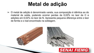 ➢ O metal de adição é denominado vareta, sua composição é idêntica ao do
material de solda, podendo ocorrer perdas de 0,02% no teor de C e
adições em 0,02% no teor de N. Apresenta pequena diferença entre o teor
de ferrita e o real encontrado na soldagem.
Metal de adição
 