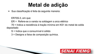 ➢ Sua classificação é feita da seguinte maneira:
ER70S-3, em que:
ER = Refere-se a vareta na soldagem a arco elétrico
70 = Indica a resistência à tração mínima em KS1 do metal de solda
depositado
S = Indica que o consumível é sólido
3 = Designa a faixa de composição química.
Metal de adição
 