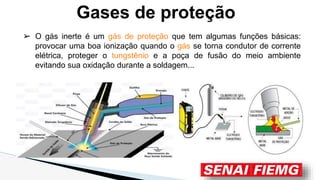 ➢ O gás inerte é um gás de proteção que tem algumas funções básicas:
provocar uma boa ionização quando o gás se torna condutor de corrente
elétrica, proteger o tungstênio e a poça de fusão do meio ambiente
evitando sua oxidação durante a soldagem...
Gases de proteção
 